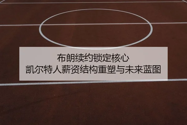 布朗续约锁定核心 凯尔特人薪资结构重塑与未来蓝图